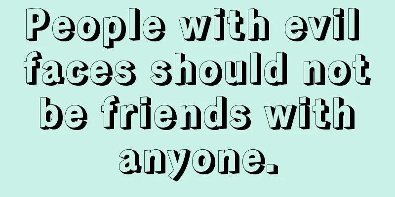 People with evil faces should not be friends with anyone.