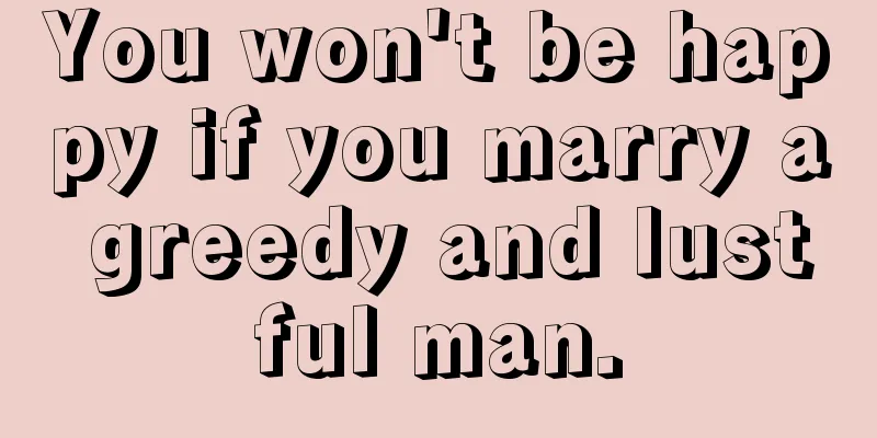 You won't be happy if you marry a greedy and lustful man.