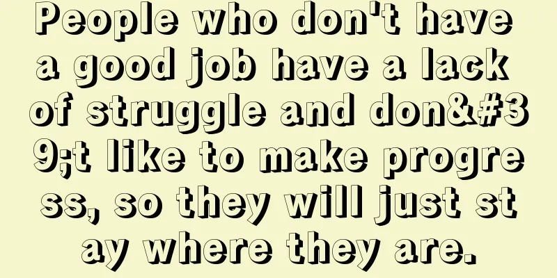 People who don't have a good job have a lack of struggle and don't like to make progress, so they will just stay where they are.