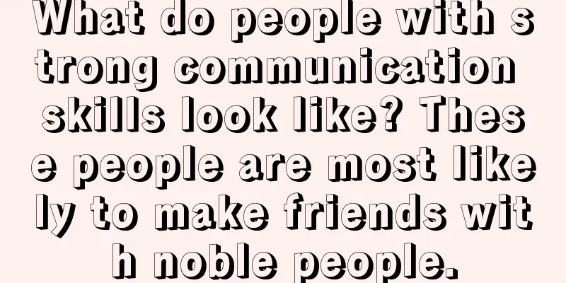 What do people with strong communication skills look like? These people are most likely to make friends with noble people.