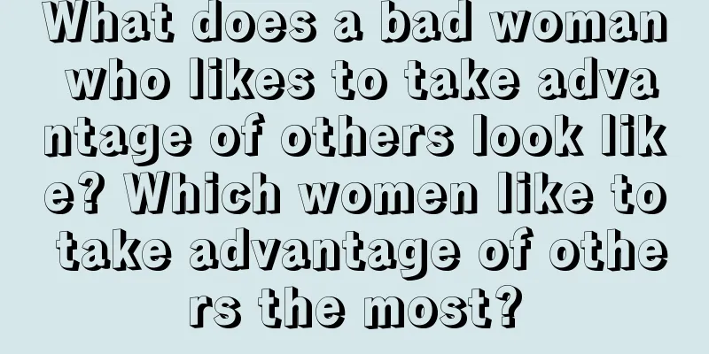 What does a bad woman who likes to take advantage of others look like? Which women like to take advantage of others the most?