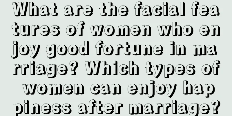 What are the facial features of women who enjoy good fortune in marriage? Which types of women can enjoy happiness after marriage?