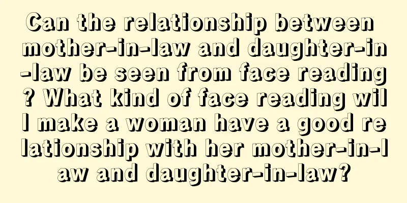 Can the relationship between mother-in-law and daughter-in-law be seen from face reading? What kind of face reading will make a woman have a good relationship with her mother-in-law and daughter-in-law?