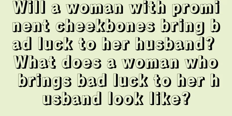 Will a woman with prominent cheekbones bring bad luck to her husband? What does a woman who brings bad luck to her husband look like?