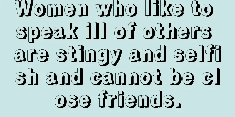 Women who like to speak ill of others are stingy and selfish and cannot be close friends.
