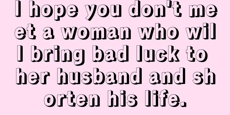 I hope you don't meet a woman who will bring bad luck to her husband and shorten his life.