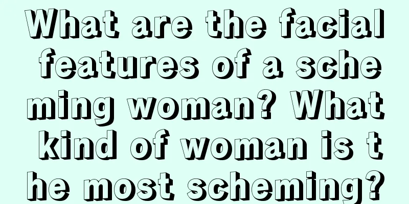 What are the facial features of a scheming woman? What kind of woman is the most scheming?