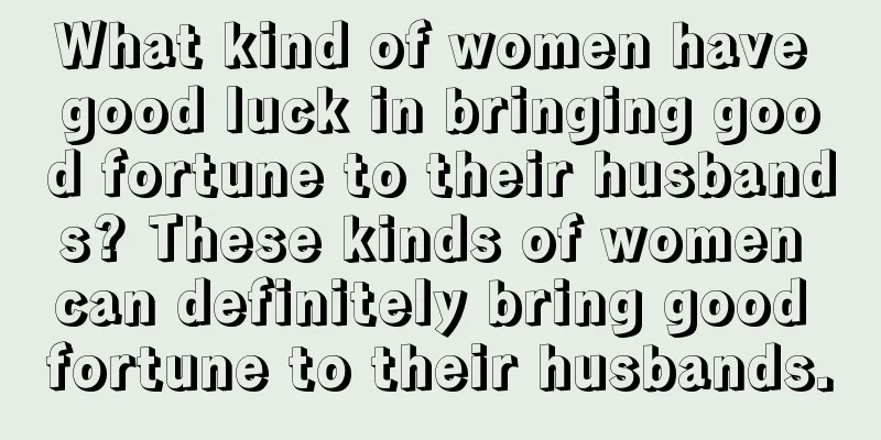 What kind of women have good luck in bringing good fortune to their husbands? These kinds of women can definitely bring good fortune to their husbands.