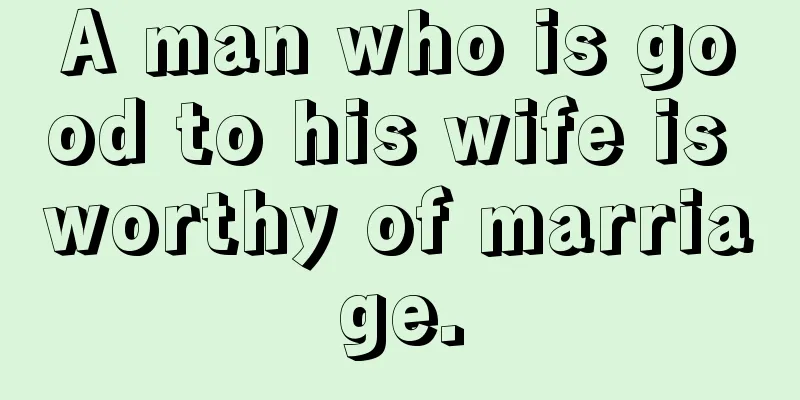A man who is good to his wife is worthy of marriage.