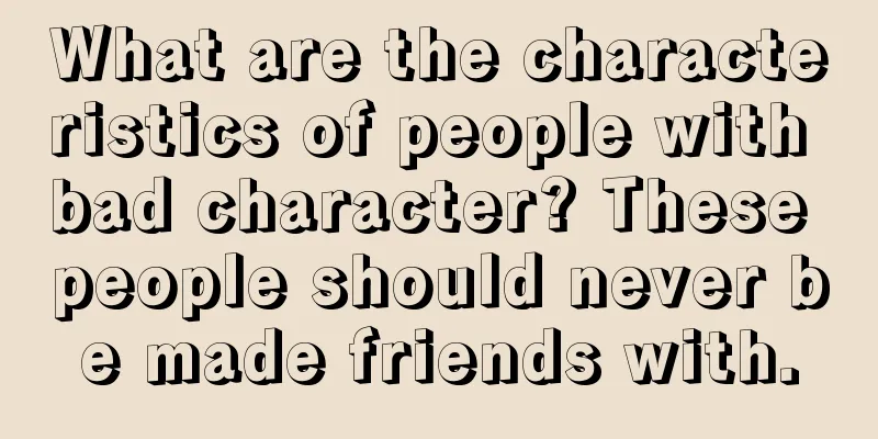 What are the characteristics of people with bad character? These people should never be made friends with.