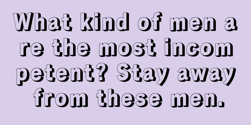 What kind of men are the most incompetent? Stay away from these men.