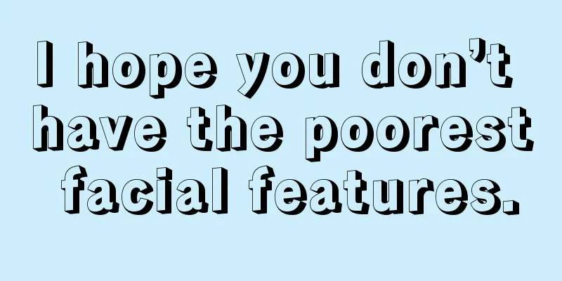 I hope you don’t have the poorest facial features.