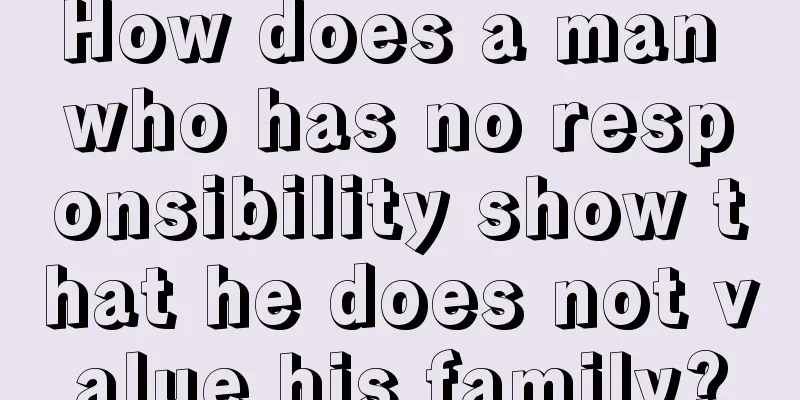 How does a man who has no responsibility show that he does not value his family?