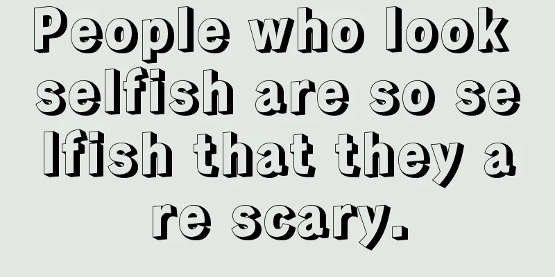 People who look selfish are so selfish that they are scary.