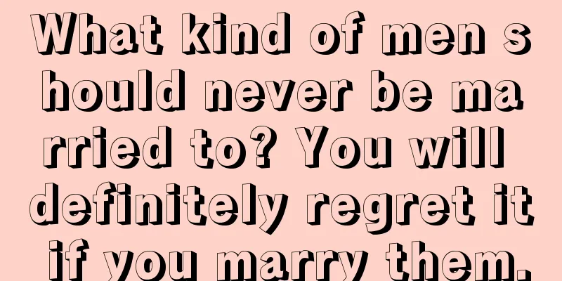 What kind of men should never be married to? You will definitely regret it if you marry them.