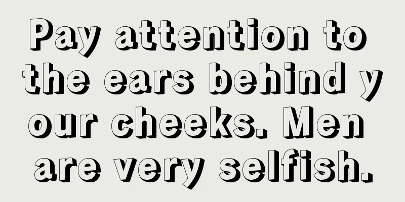 Pay attention to the ears behind your cheeks. Men are very selfish.