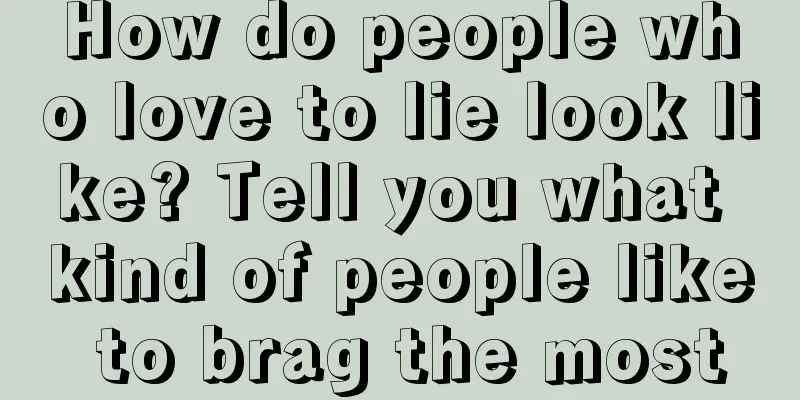 How do people who love to lie look like? Tell you what kind of people like to brag the most