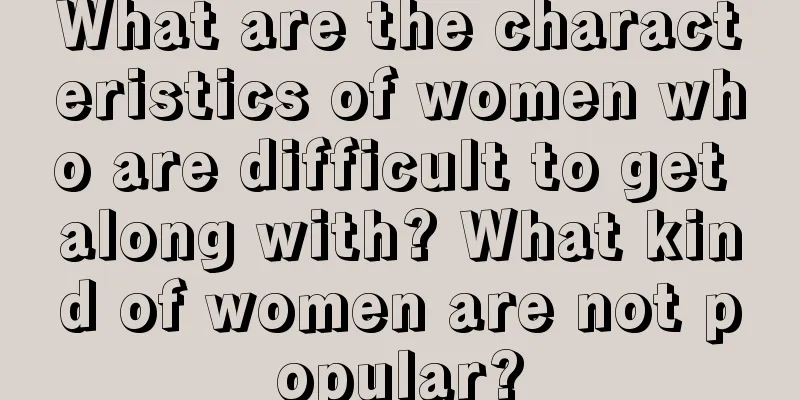 What are the characteristics of women who are difficult to get along with? What kind of women are not popular?