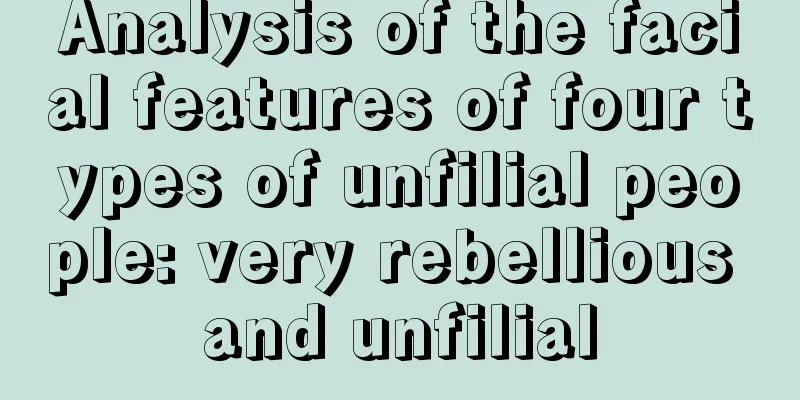 Analysis of the facial features of four types of unfilial people: very rebellious and unfilial