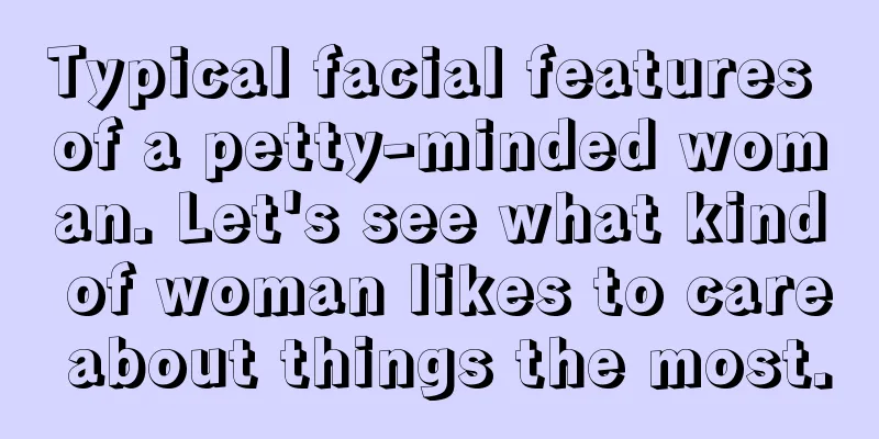 Typical facial features of a petty-minded woman. Let's see what kind of woman likes to care about things the most.