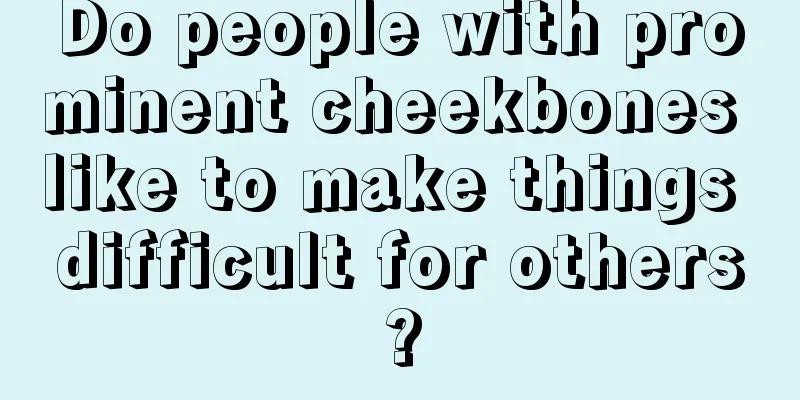 Do people with prominent cheekbones like to make things difficult for others?