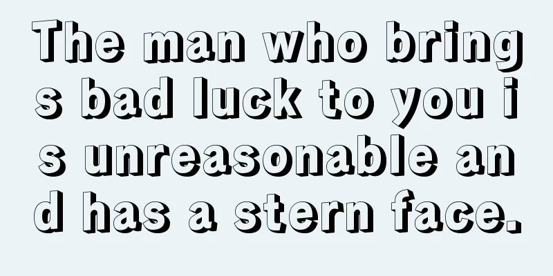 The man who brings bad luck to you is unreasonable and has a stern face.