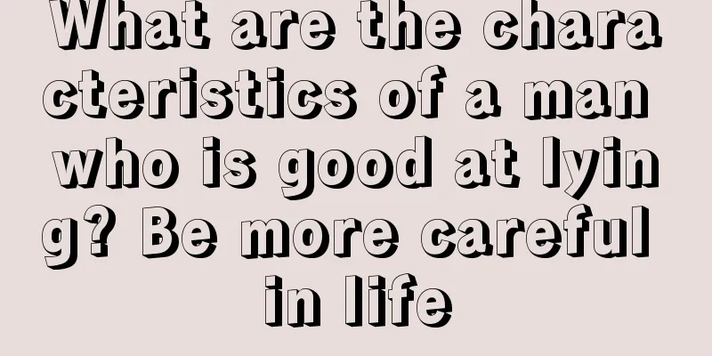 What are the characteristics of a man who is good at lying? Be more careful in life
