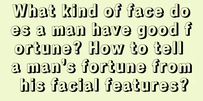 What kind of face does a man have good fortune? How to tell a man’s fortune from his facial features?