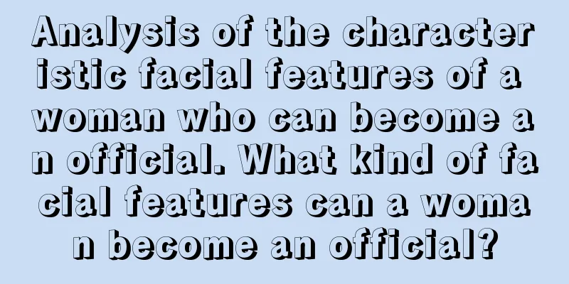 Analysis of the characteristic facial features of a woman who can become an official. What kind of facial features can a woman become an official?