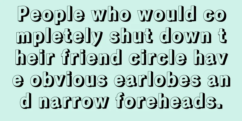 People who would completely shut down their friend circle have obvious earlobes and narrow foreheads.