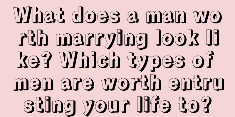 What does a man worth marrying look like? Which types of men are worth entrusting your life to?