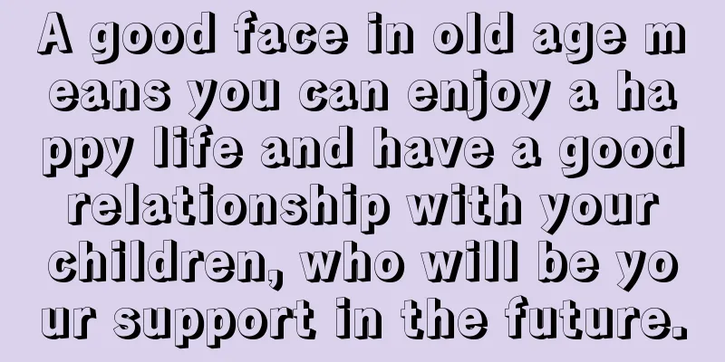 A good face in old age means you can enjoy a happy life and have a good relationship with your children, who will be your support in the future.
