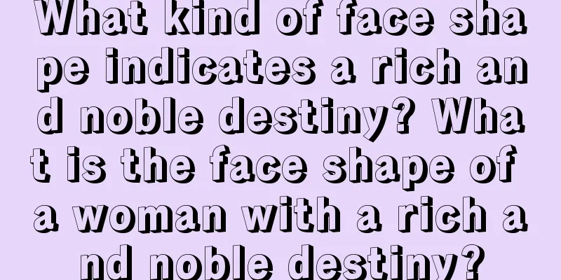 What kind of face shape indicates a rich and noble destiny? What is the face shape of a woman with a rich and noble destiny?