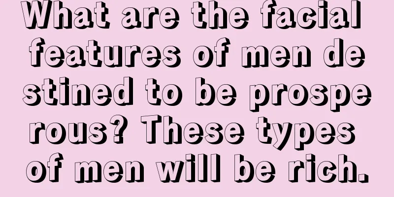 What are the facial features of men destined to be prosperous? These types of men will be rich.