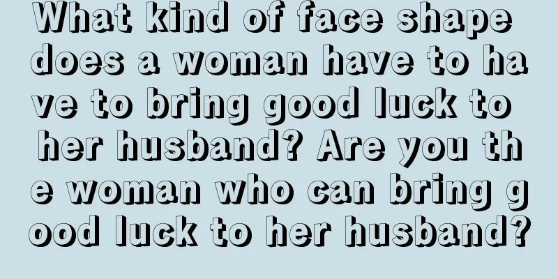 What kind of face shape does a woman have to have to bring good luck to her husband? Are you the woman who can bring good luck to her husband?