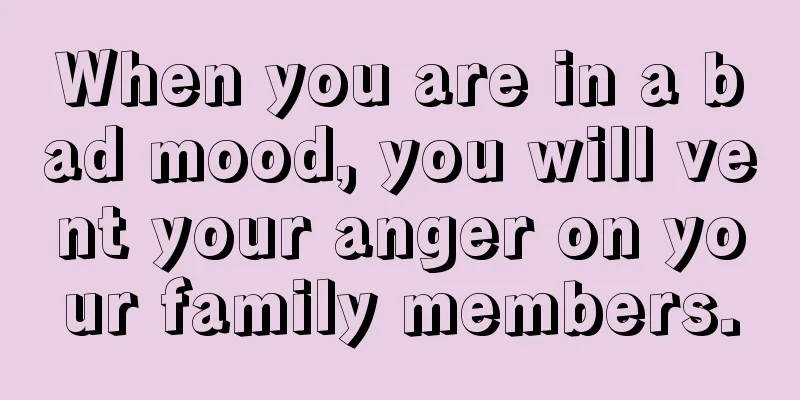 When you are in a bad mood, you will vent your anger on your family members.