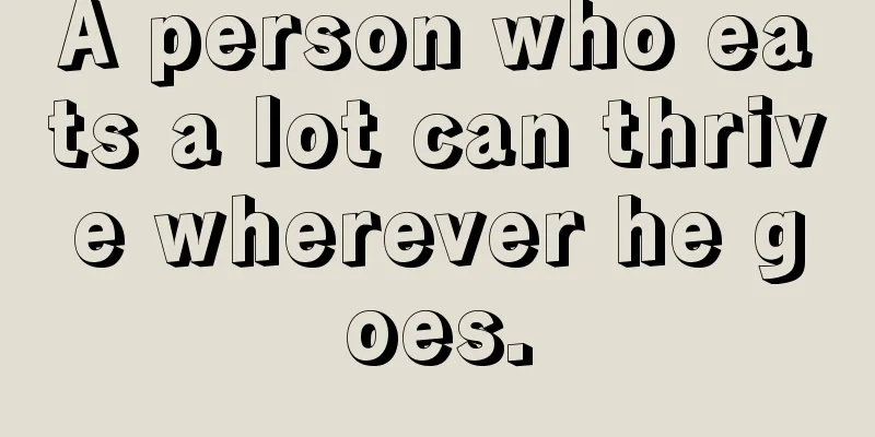 A person who eats a lot can thrive wherever he goes.