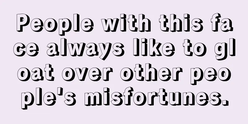 People with this face always like to gloat over other people's misfortunes.