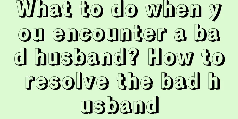 What to do when you encounter a bad husband? How to resolve the bad husband