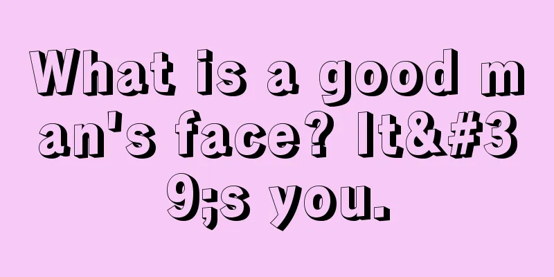 What is a good man's face? It's you.