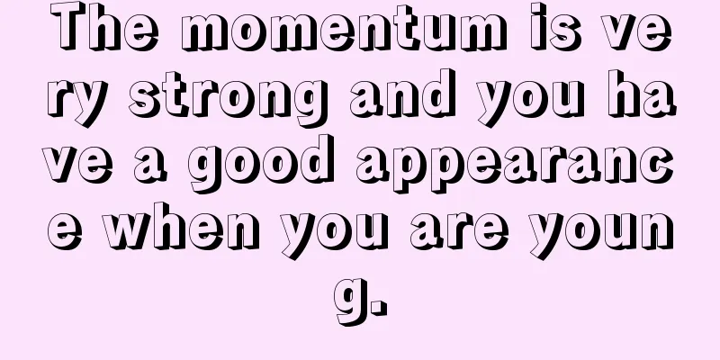 The momentum is very strong and you have a good appearance when you are young.