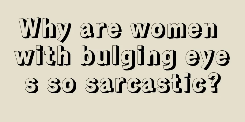 Why are women with bulging eyes so sarcastic?