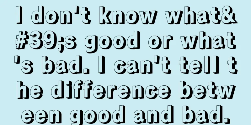I don't know what's good or what's bad. I can't tell the difference between good and bad.