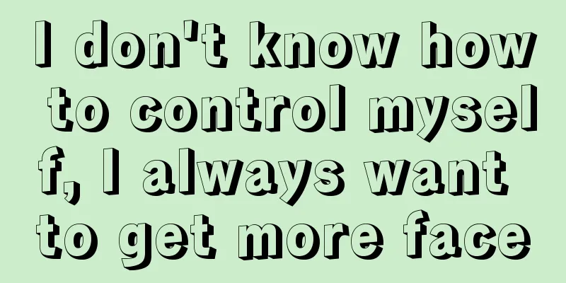 I don't know how to control myself, I always want to get more face