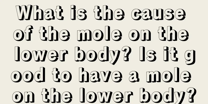 What is the cause of the mole on the lower body? Is it good to have a mole on the lower body?
