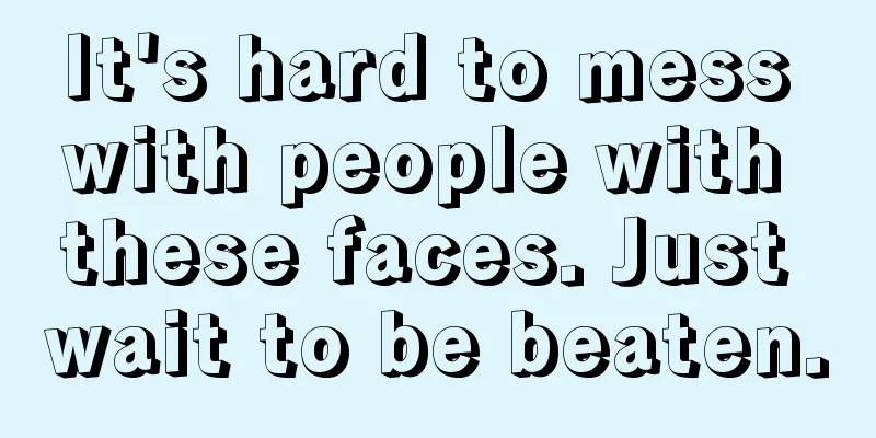 It's hard to mess with people with these faces. Just wait to be beaten.