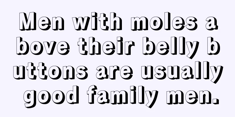 Men with moles above their belly buttons are usually good family men.