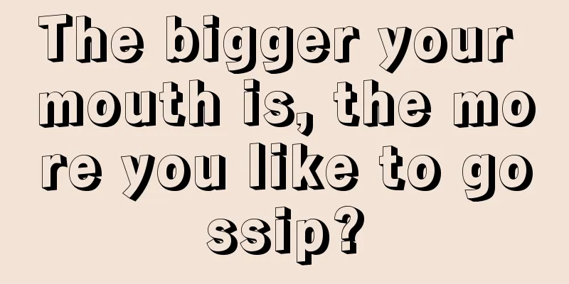 The bigger your mouth is, the more you like to gossip?