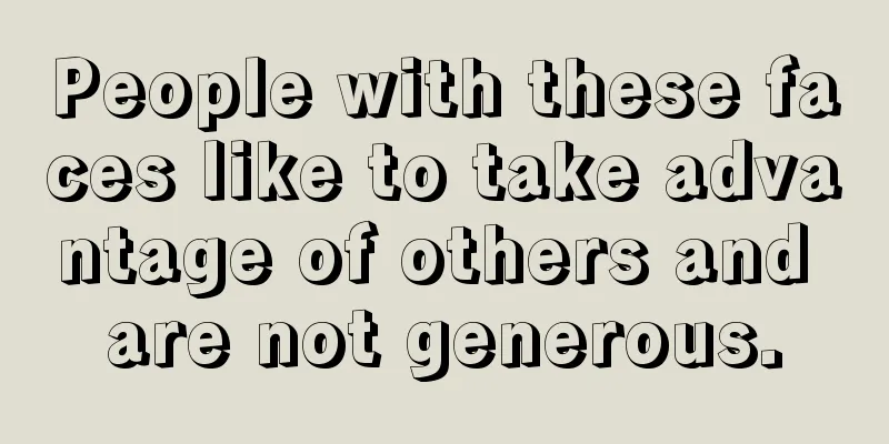 People with these faces like to take advantage of others and are not generous.