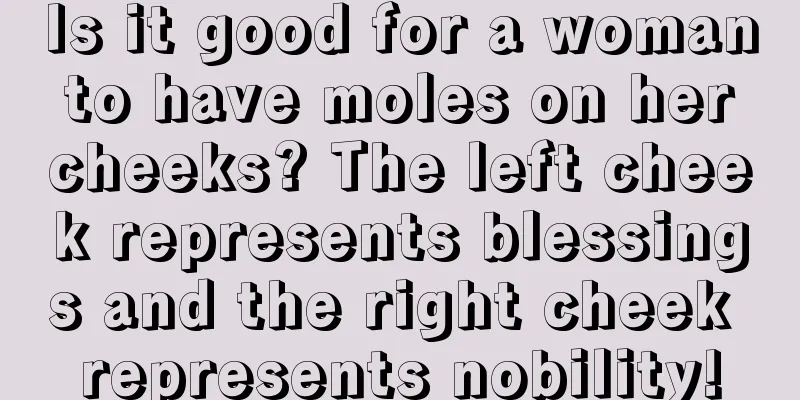 Is it good for a woman to have moles on her cheeks? The left cheek represents blessings and the right cheek represents nobility!